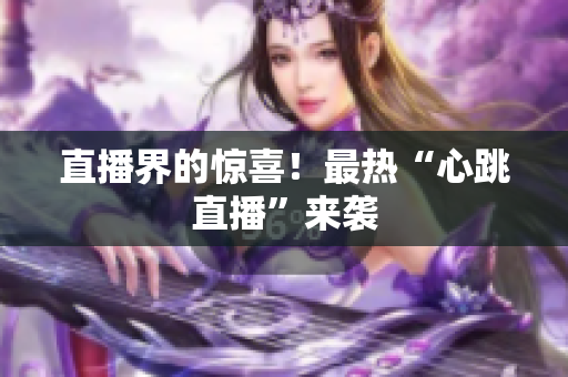 直播界的惊喜！最热“心跳直播”来袭
