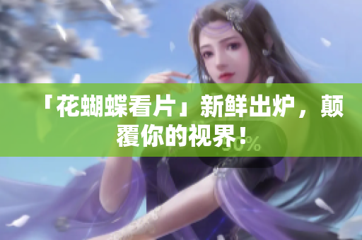 「花蝴蝶看片」新鲜出炉，颠覆你的视界！