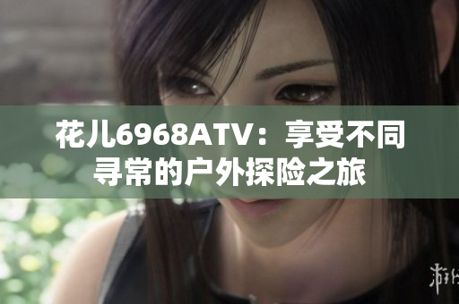 花儿6968ATV：享受不同寻常的户外探险之旅