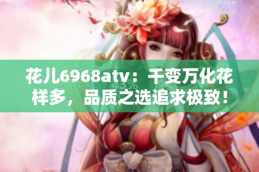 花儿6968atv：千变万化花样多，品质之选追求极致！