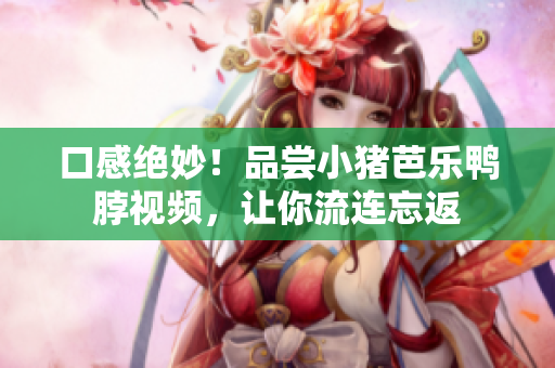口感绝妙！品尝小猪芭乐鸭脖视频，让你流连忘返