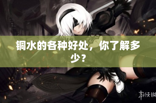 铜水的各种好处，你了解多少？