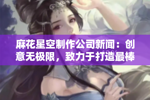 麻花星空制作公司新闻：创意无极限，致力于打造最棒的网络视听内容