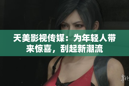 天美影视传媒：为年轻人带来惊喜，刮起新潮流