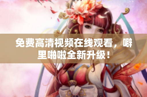 免费高清视频在线观看，噼里啪啦全新升级！