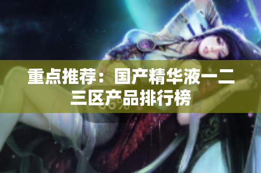 重点推荐：国产精华液一二三区产品排行榜