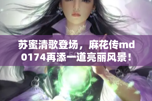 苏蜜清歌登场，麻花传md0174再添一道亮丽风景！