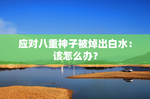 应对八重神子被焯出白水：该怎么办？
