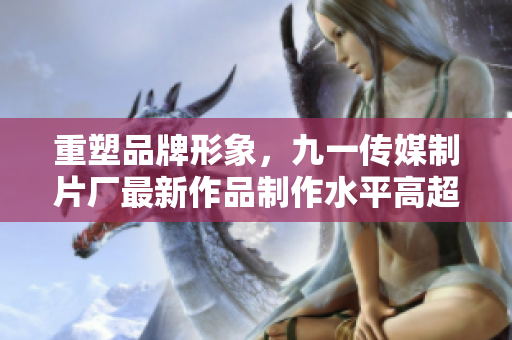 重塑品牌形象，九一传媒制片厂最新作品制作水平高超