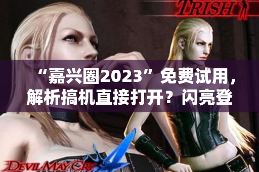 “嘉兴圈2023”免费试用，解析搞机直接打开？闪亮登场！