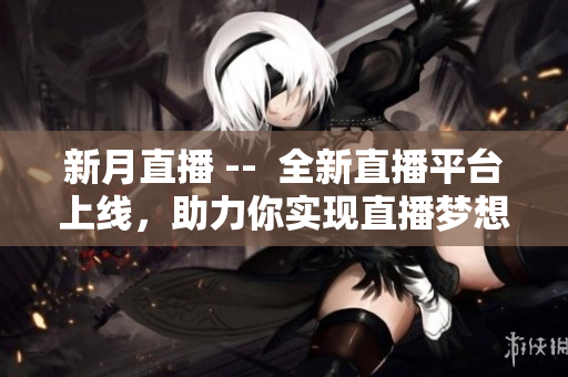 新月直播 --  全新直播平台上线，助力你实现直播梦想