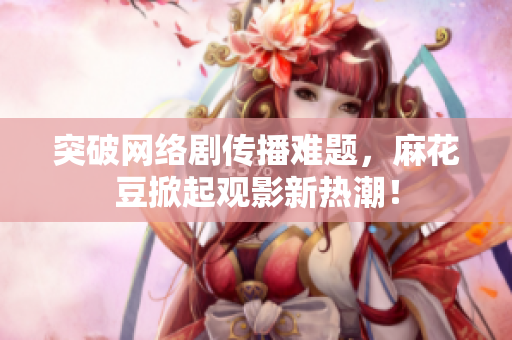 突破网络剧传播难题，麻花豆掀起观影新热潮！