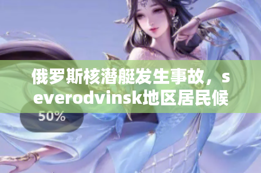 俄罗斯核潜艇发生事故，severodvinsk地区居民候避离