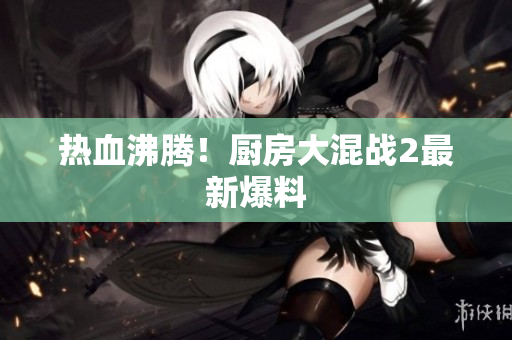热血沸腾！厨房大混战2最新爆料