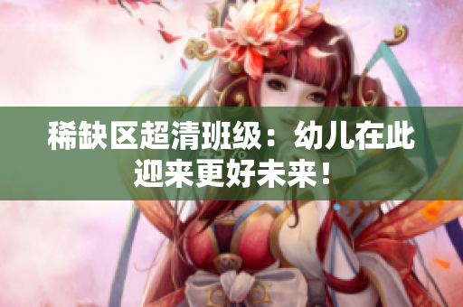 稀缺区超清班级：幼儿在此迎来更好未来！