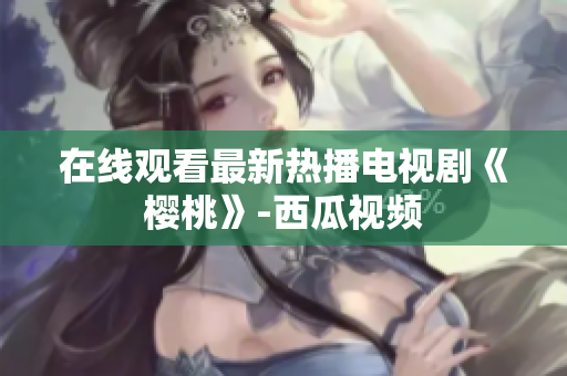在线观看最新热播电视剧《樱桃》-西瓜视频