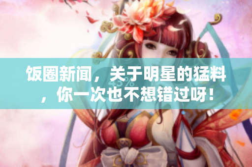 饭圈新闻，关于明星的猛料，你一次也不想错过呀！