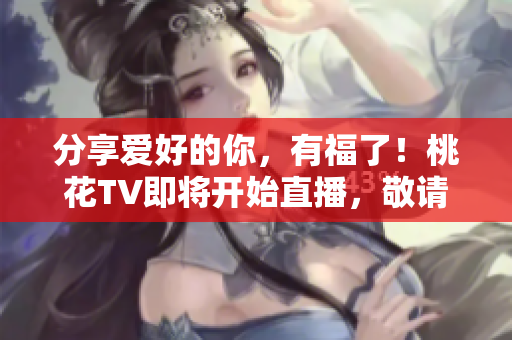 分享爱好的你，有福了！桃花TV即将开始直播，敬请期待！