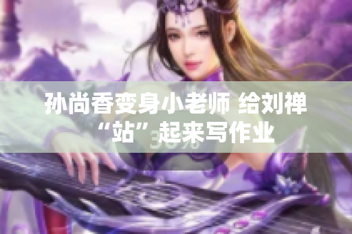 孙尚香变身小老师 给刘禅“站”起来写作业