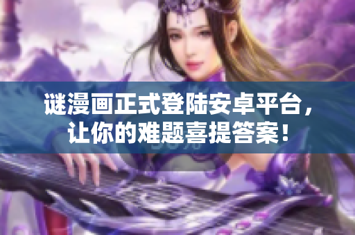 谜漫画正式登陆安卓平台，让你的难题喜提答案！