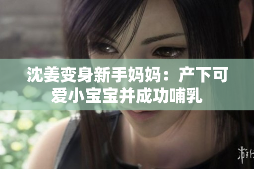 沈姜变身新手妈妈：产下可爱小宝宝并成功哺乳