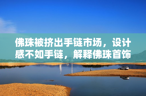 佛珠被挤出手链市场，设计感不如手链，解释佛珠首饰流行转换