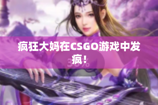 疯狂大妈在CSGO游戏中发疯！