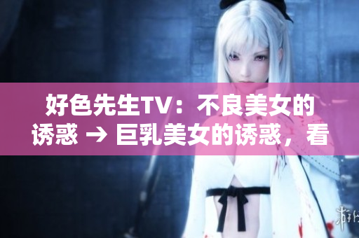 好色先生TV：不良美女的诱惑 → 巨乳美女的诱惑，看点爆棚