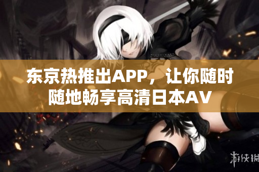 东京热推出APP，让你随时随地畅享高清日本AV
