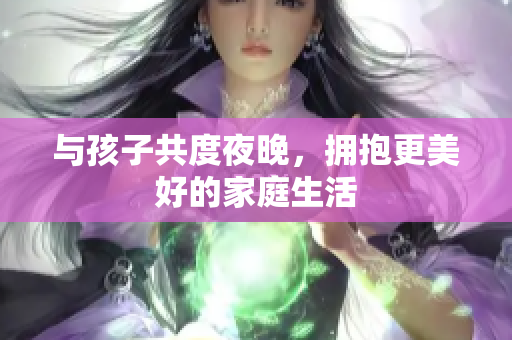 与孩子共度夜晚，拥抱更美好的家庭生活