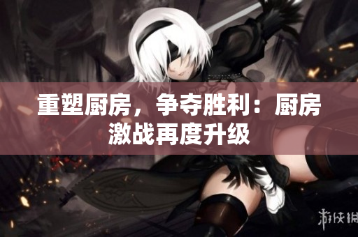 重塑厨房，争夺胜利：厨房激战再度升级