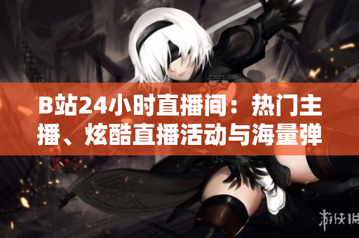 B站24小时直播间：热门主播、炫酷直播活动与海量弹幕互动！
