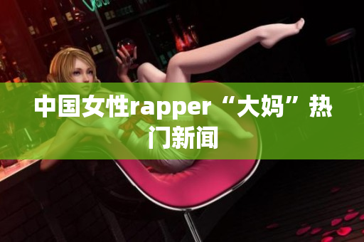 中国女性rapper“大妈”热门新闻