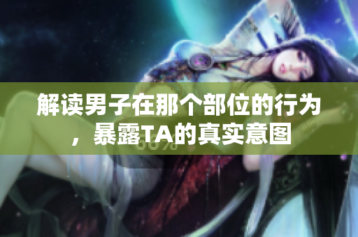 解读男子在那个部位的行为，暴露TA的真实意图