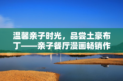温馨亲子时光，品尝土豪布丁——亲子餐厅漫画畅销作品