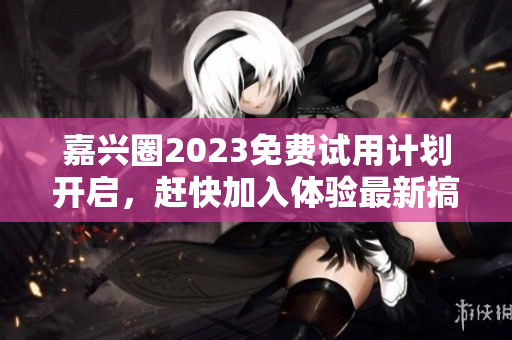 嘉兴圈2023免费试用计划开启，赶快加入体验最新搞机产品！