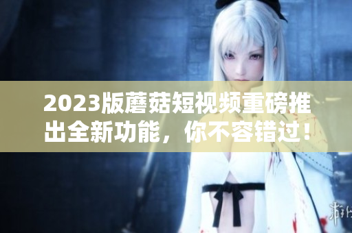 2023版蘑菇短视频重磅推出全新功能，你不容错过！