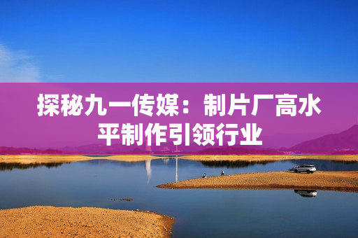 探秘九一传媒：制片厂高水平制作引领行业
