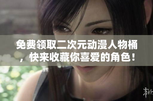 免费领取二次元动漫人物桶，快来收藏你喜爱的角色！