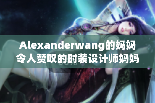 Alexanderwang的妈妈令人赞叹的时装设计师妈妈
