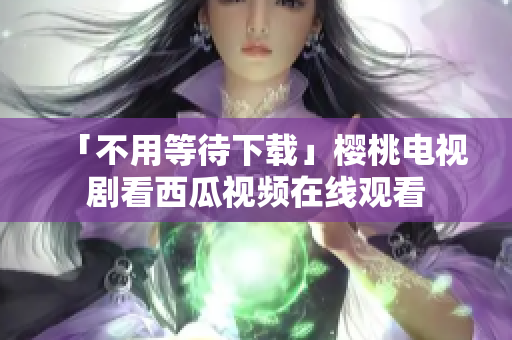 「不用等待下载」樱桃电视剧看西瓜视频在线观看