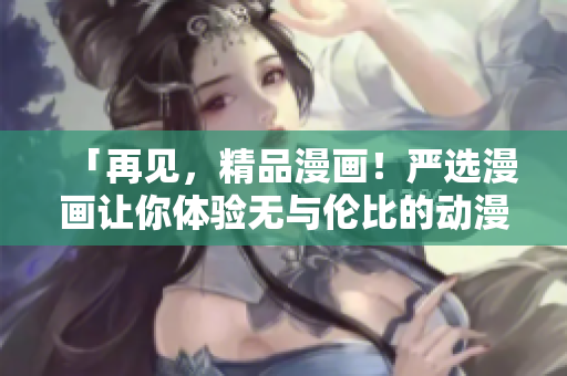 「再见，精品漫画！严选漫画让你体验无与伦比的动漫之旅！」