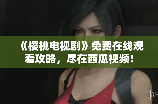 《樱桃电视剧》免费在线观看攻略，尽在西瓜视频！