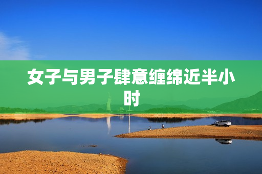 女子与男子肆意缠绵近半小时