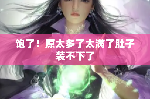 饱了！原太多了太满了肚子装不下了