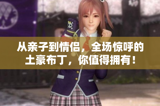 从亲子到情侣，全场惊呼的土豪布丁，你值得拥有！
