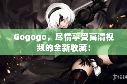 Gogogo，尽情享受高清视频的全新收藏！