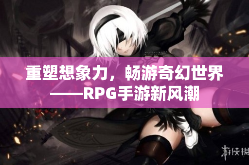 重塑想象力，畅游奇幻世界——RPG手游新风潮