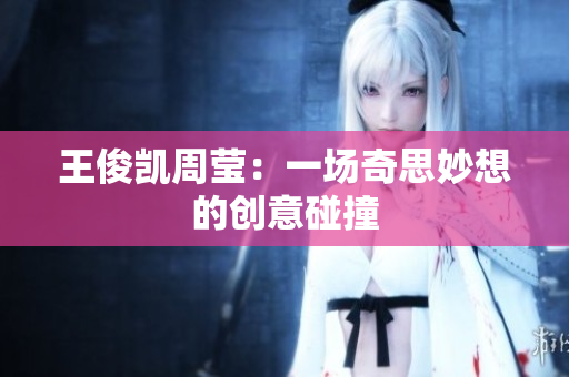 王俊凯周莹：一场奇思妙想的创意碰撞