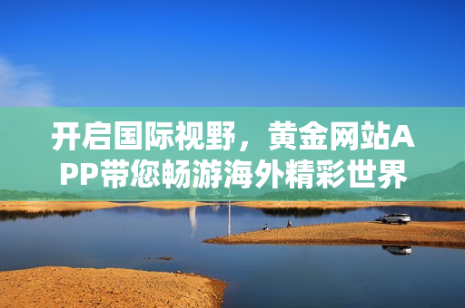 开启国际视野，黄金网站APP带您畅游海外精彩世界！